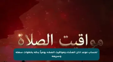 لحساب موعد أذان العشاء ومواقيت الصلاة يومياً بدقة بخطوات سهلة وسريعة